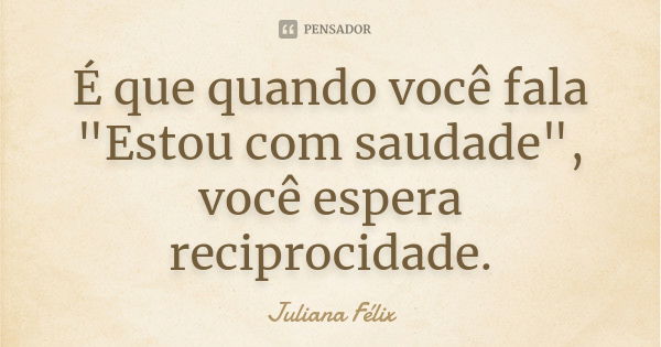 É que quando você fala "Estou com saudade", você espera reciprocidade.... Frase de Juliana Félix.