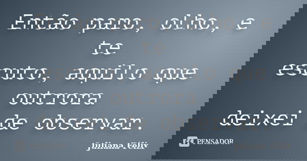 Então paro, olho, e te escuto, aquilo que outrora deixei de observar.... Frase de Juliana Félix.