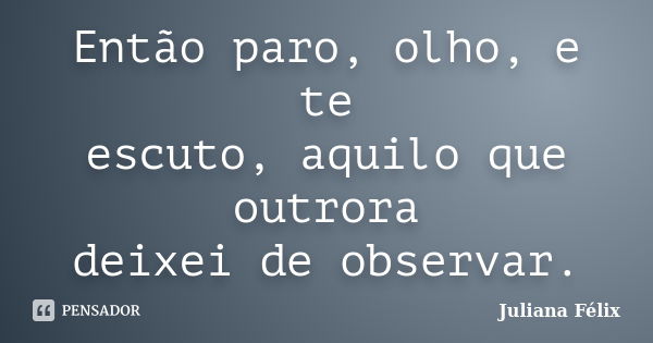 Então paro, olho, e te escuto, aquilo que outrora deixei de observar.... Frase de Juliana Félix.