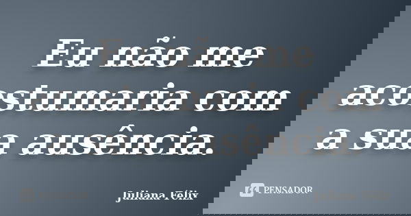 Eu não me acostumaria com a sua ausência.... Frase de Juliana Félix.