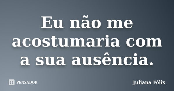 Eu não me acostumaria com a sua ausência.... Frase de Juliana Félix.