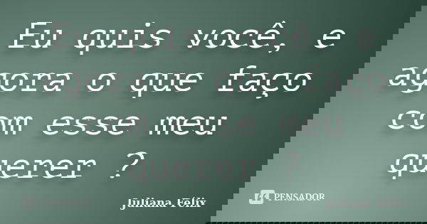 Eu quis você, e agora o que faço com esse meu querer ?... Frase de Juliana Félix.