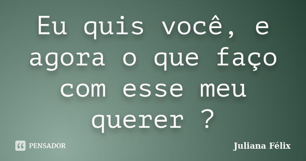 Eu quis você, e agora o que faço com esse meu querer ?... Frase de Juliana Félix.