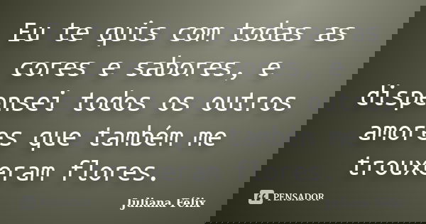 Eu te quis com todas as cores e sabores, e dispensei todos os outros amores que também me trouxeram flores.... Frase de Juliana Félix.