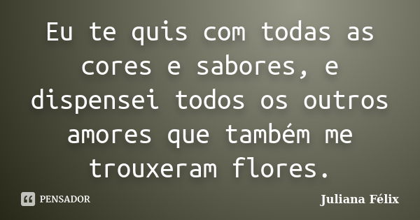 Eu te quis com todas as cores e sabores, e dispensei todos os outros amores que também me trouxeram flores.... Frase de Juliana Félix.