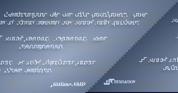 Lembranças de um dia qualquer, que vem à tona mesmo se você não quiser. E você pensa, repensa, sem recompensa. E você chora, e até implora para elas irem embora... Frase de Juliana Félix.