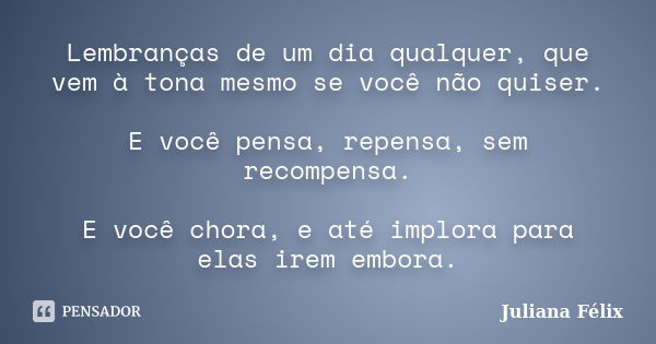 Lembranças de um dia qualquer, que vem à tona mesmo se você não quiser. E você pensa, repensa, sem recompensa. E você chora, e até implora para elas irem embora... Frase de Juliana Félix.