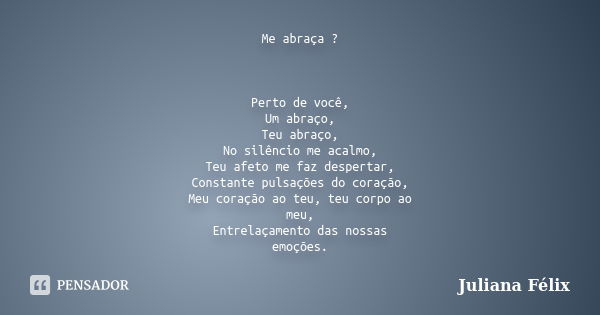 Me abraça ? Perto de você, Um abraço, Teu abraço, No silêncio me acalmo, Teu afeto me faz despertar, Constante pulsações do coração, Meu coração ao teu, teu cor... Frase de Juliana Félix.