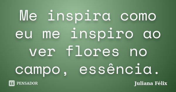 Me inspira como eu me inspiro ao ver flores no campo, essência.... Frase de Juliana Félix.