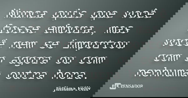 Nunca quis que você fosse embora, mas você nem se importou com o agora ou com nenhuma outra hora.... Frase de Juliana Félix.