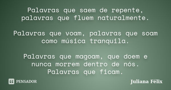 Palavras que saem de repente, palavras que fluem naturalmente. Palavras que voam, palavras que soam como música tranquila. Palavras que magoam, que doem e nunca... Frase de Juliana Félix.