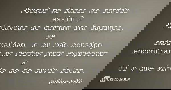 Porquê me fazes me sentir assim ? Palavras se tornam uma bagunça, se embaralham, e eu não consigo encontrar as certas para expressar a ti o que sinto ao te ouvi... Frase de Juliana Félix.