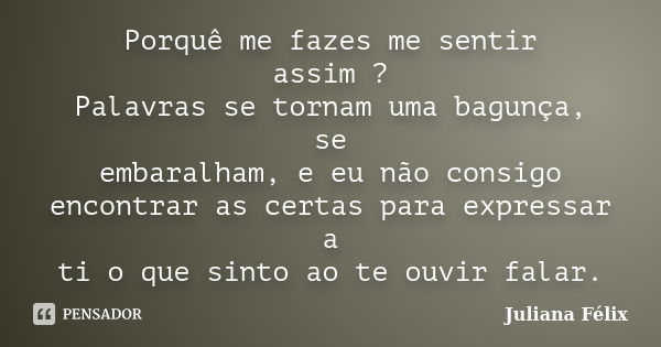 Porquê me fazes me sentir assim ? Palavras se tornam uma bagunça, se embaralham, e eu não consigo encontrar as certas para expressar a ti o que sinto ao te ouvi... Frase de Juliana Félix.