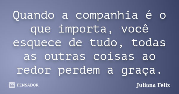 Quando a companhia é o que importa, você esquece de tudo, todas as outras coisas ao redor perdem a graça.... Frase de Juliana Félix.