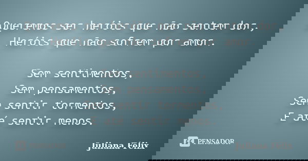 Queremos ser heróis que não sentem dor, Heróis que não sofrem por amor. Sem sentimentos, Sem pensamentos, Sem sentir tormentos, E até sentir menos.... Frase de Juliana Félix.
