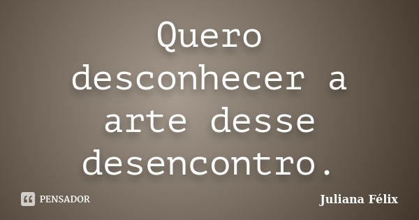 Quero desconhecer a arte desse desencontro.... Frase de Juliana Félix.