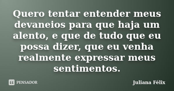 Quero tentar entender meus devaneios para que haja um alento, e que de tudo que eu possa dizer, que eu venha realmente expressar meus sentimentos.... Frase de Juliana Félix.