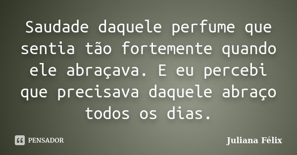 Saudade daquele perfume que sentia tão fortemente quando ele abraçava. E eu percebi que precisava daquele abraço todos os dias.... Frase de Juliana Félix.