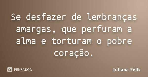 Se desfazer de lembranças amargas, que perfuram a alma e torturam o pobre coração.... Frase de Juliana Félix.