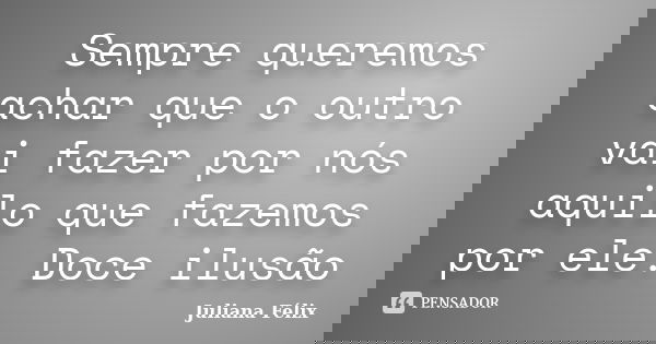 Sempre queremos achar que o outro vai fazer por nós aquilo que fazemos por ele. Doce ilusão... Frase de Juliana Félix.