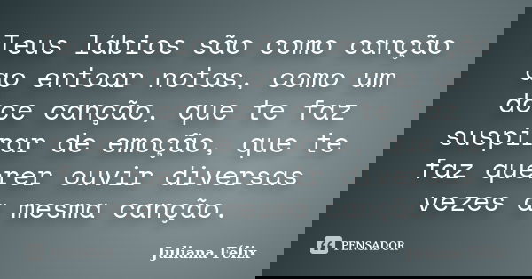 Teus lábios são como canção ao entoar notas, como um doce canção, que te faz suspirar de emoção, que te faz querer ouvir diversas vezes a mesma canção.... Frase de Juliana Félix.