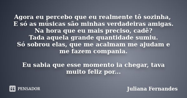 Agora eu percebo que eu realmente tô sozinha, E só as músicas são minhas verdadeiras amigas. Na hora que eu mais preciso, cadê? Tada aquela grande quantidade su... Frase de Juliana Fernandes.