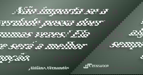 Não importa se a verdade possa doer algumas vezes! Ela sempre será a melhor opção.... Frase de Juliana Fernandes.