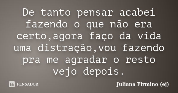 De tanto pensar acabei fazendo o que não era certo,agora faço da vida uma distração,vou fazendo pra me agradar o resto vejo depois.... Frase de Juliana Firmino (ej).