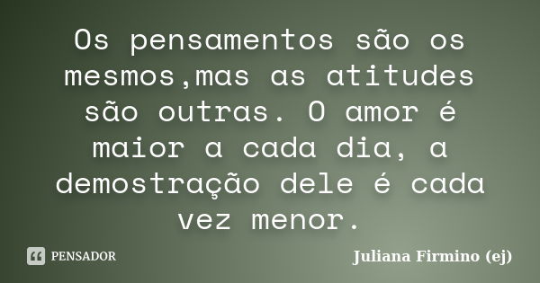 Os pensamentos são os mesmos,mas as atitudes são outras. O amor é maior a cada dia, a demostração dele é cada vez menor.... Frase de Juliana Firmino (ej).