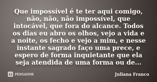 Que impossível é te ter aqui comigo, não, não, não impossível, que intocável, que fora do alcance. Todos os dias eu abro os olhos, vejo a vida e a noite, os fec... Frase de Juliana Franco.