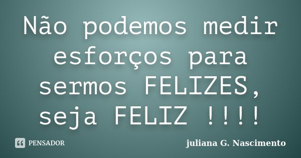 Não podemos medir esforços para sermos FELIZES, seja FELIZ !!!!... Frase de juliana G. Nascimento.