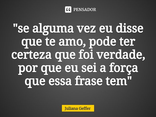 ⁠"se alguma vez eu disse que te amo, pode ter certeza que foi verdade, por que eu sei a força que essa frase tem"... Frase de Juliana Geffer.