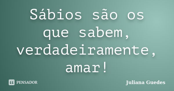 Sábios são os que sabem, verdadeiramente, amar!... Frase de Juliana Guedes.