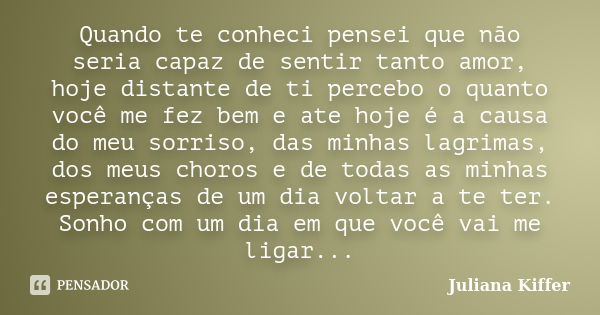 Quando te conheci pensei que não seria capaz de sentir tanto amor, hoje distante de ti percebo o quanto você me fez bem e ate hoje é a causa do meu sorriso, das... Frase de Juliana Kiffer.