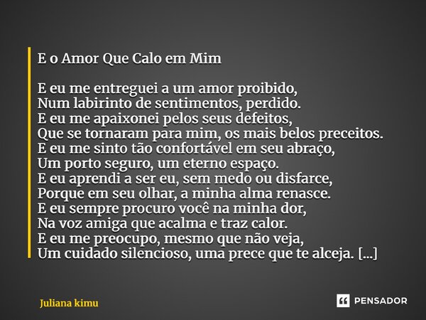 E o Amor Que Calo em Mim E eu me entreguei a um amor proibido, Num labirinto de sentimentos, perdido. E eu me apaixonei pelos seus defeitos, Que se tornaram par... Frase de Juliana Kimura.