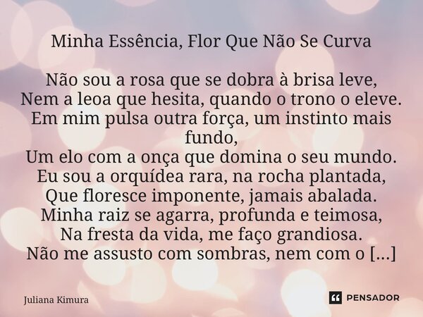 ⁠Minha Essência, Flor Que Não Se Curva Não sou a rosa que se dobra à brisa leve, Nem a leoa que hesita, quando o trono o eleve. Em mim pulsa outra força, um ins... Frase de Juliana Kimura.