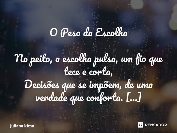 O Peso da Escolha No peito, a escolha pulsa, um fio que tece e corta, Decisões que se impõem, de uma verdade que conforta. Dói, eu sei, a alma sente, cada golpe... Frase de Juliana Kimura.