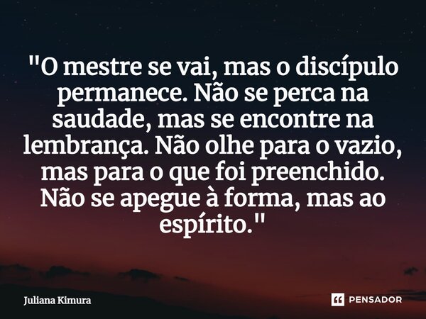 ⁠"O mestre se vai, mas o discípulo permanece. Não se perca na saudade, mas se encontre na lembrança. Não olhe para o vazio, mas para o que foi preenchido. ... Frase de Juliana Kimura.