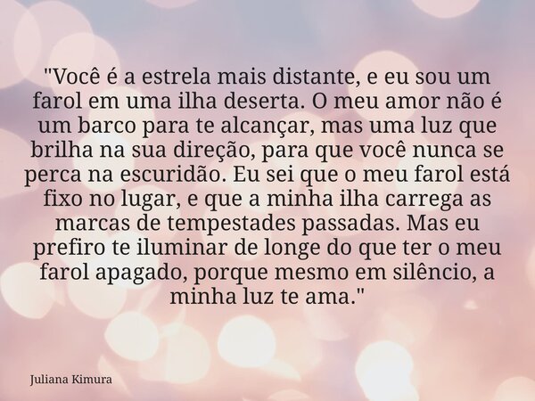 "Você é a estrela mais distante, e eu sou um farol em uma ilha deserta. O meu amor não é um barco para te alcançar, mas uma luz que brilha na sua direção, ... Frase de Juliana Kimura.