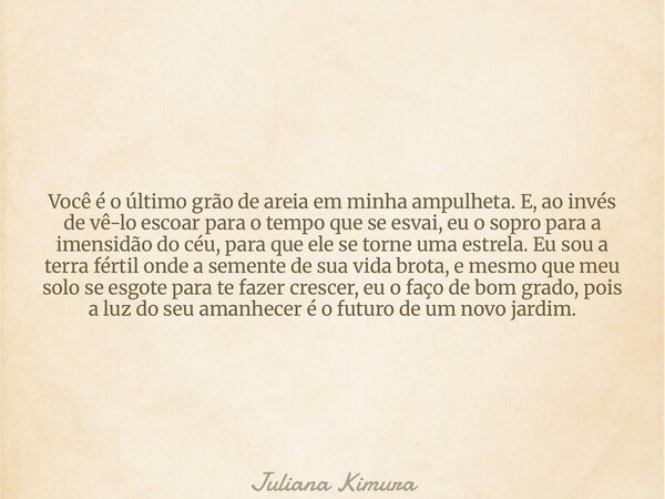Você é o último grão de areia em minha ampulheta. E, ao invés de vê-lo escoar para o tempo que se esvai, eu o sopro para a imensidão do céu, para que ele se tor... Frase de Juliana Kimura.