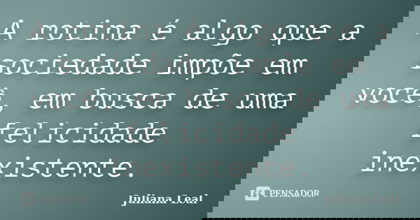 A rotina é algo que a sociedade impõe em você, em busca de uma felicidade inexistente.... Frase de Juliana Leal.