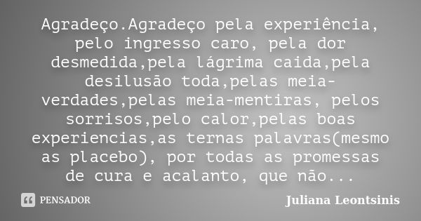 Agradeço.Agradeço pela experiência, pelo ingresso caro, pela dor desmedida,pela lágrima caida,pela desilusão toda,pelas meia-verdades,pelas meia-mentiras, pelos... Frase de Juliana Leontsinis.