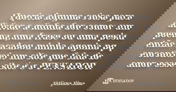 Queria alguma coisa para aliviar a minha dor como: um poema,uma frase ou uma pesia então acabou minha agonia pq encontrei um site que fala de amor esse site é o... Frase de Juliana lima.