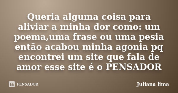 Queria alguma coisa para aliviar a minha dor como: um poema,uma frase ou uma pesia então acabou minha agonia pq encontrei um site que fala de amor esse site é o... Frase de Juliana lima.