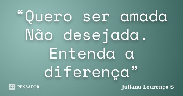 “Quero ser amada Não desejada. Entenda a diferença”... Frase de Juliana Lourenço S.