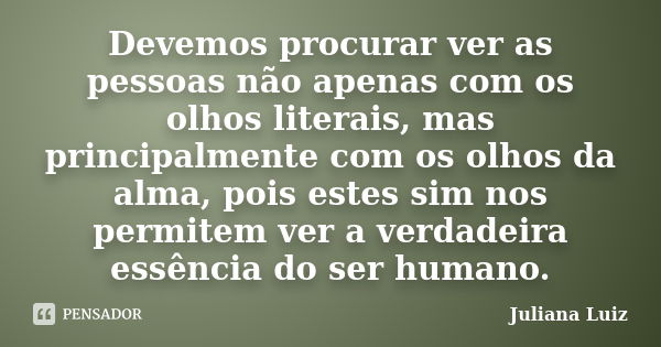 Devemos procurar ver as pessoas não apenas com os olhos literais, mas principalmente com os olhos da alma, pois estes sim nos permitem ver a verdadeira essência... Frase de Juliana Luiz.