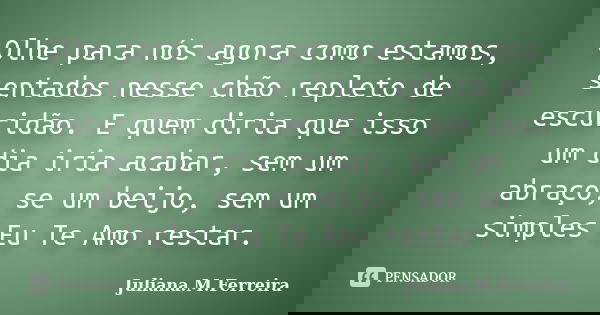Olhe para nós agora como estamos, sentados nesse chão repleto de escuridão. E quem diria que isso um dia iria acabar, sem um abraço, se um beijo, sem um simples... Frase de Juliana.M.Ferreira.