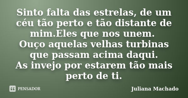 Sinto falta das estrelas, de um céu tão perto e tão distante de mim.Eles que nos unem. Ouço aquelas velhas turbinas que passam acima daqui. As invejo por estare... Frase de Juliana Machado.