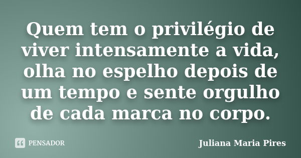 Quem tem o privilégio de viver intensamente a vida, olha no espelho depois de um tempo e sente orgulho de cada marca no corpo.... Frase de Juliana Maria Pires.