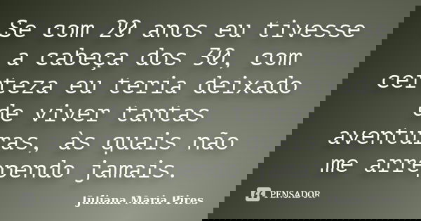 Se com 20 anos eu tivesse a cabeça dos 30, com certeza eu teria deixado de viver tantas aventuras, às quais não me arrependo jamais.... Frase de Juliana Maria Pires.